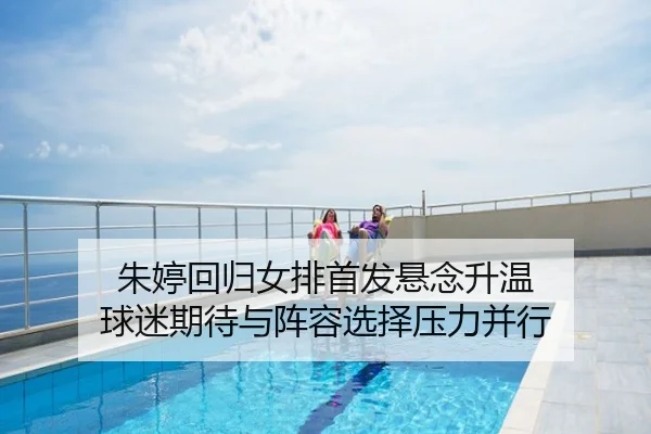 朱婷回归女排首发悬念升温 球迷期待与阵容选择压力并行 - kaiyun